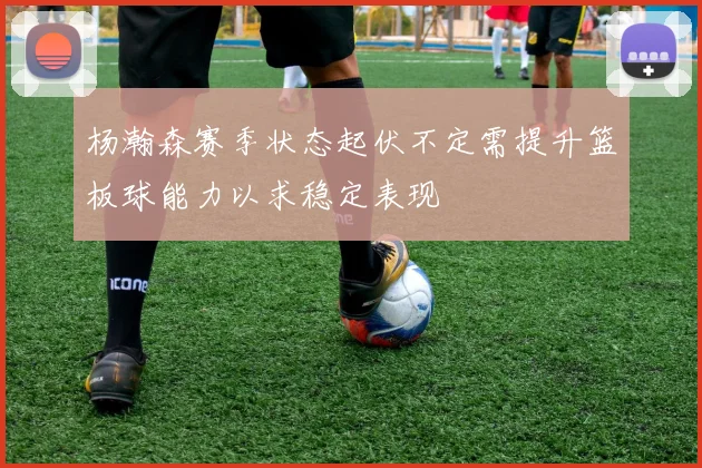杨瀚森赛季状态起伏不定需提升篮板球能力以求稳定表现
