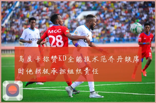 乌度卡称赞KD全能技术范乔丹缺席时他积极承担组织责任