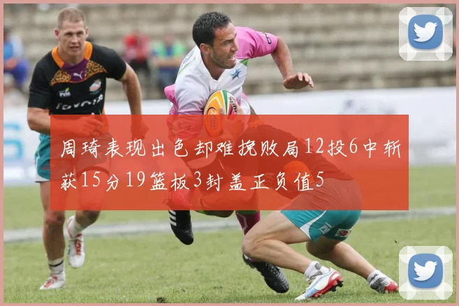 周琦表现出色却难挽败局12投6中斩获15分19篮板3封盖正负值5