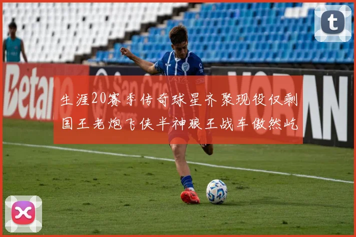 生涯20赛季传奇球星齐聚现役仅剩国王老炮飞侠半神狼王战车傲然屹立