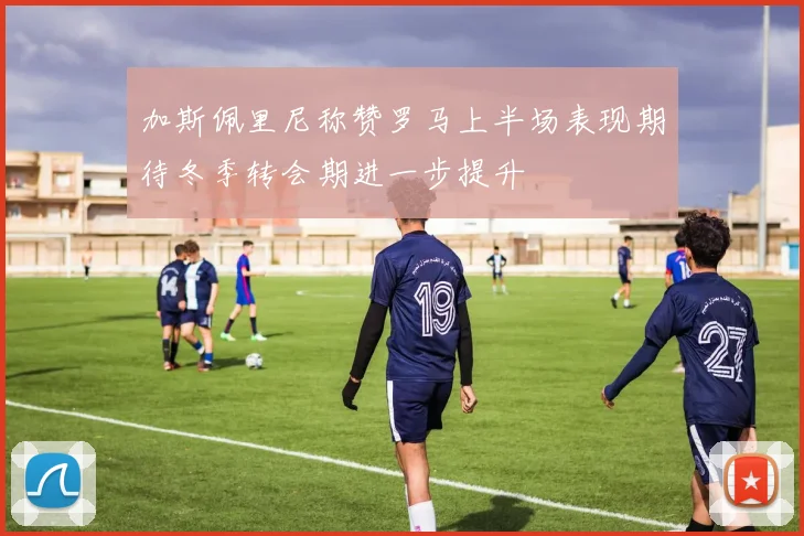 加斯佩里尼称赞罗马上半场表现期待冬季转会期进一步提升