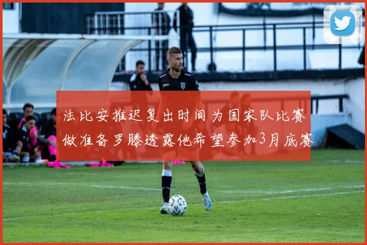 法比安推迟复出时间为国家队比赛做准备罗滕透露他希望参加3月底赛事