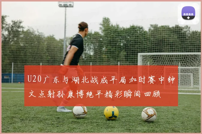 U20广东与湖北战成平局加时赛中钟文点射孙康博绝平精彩瞬间回顾