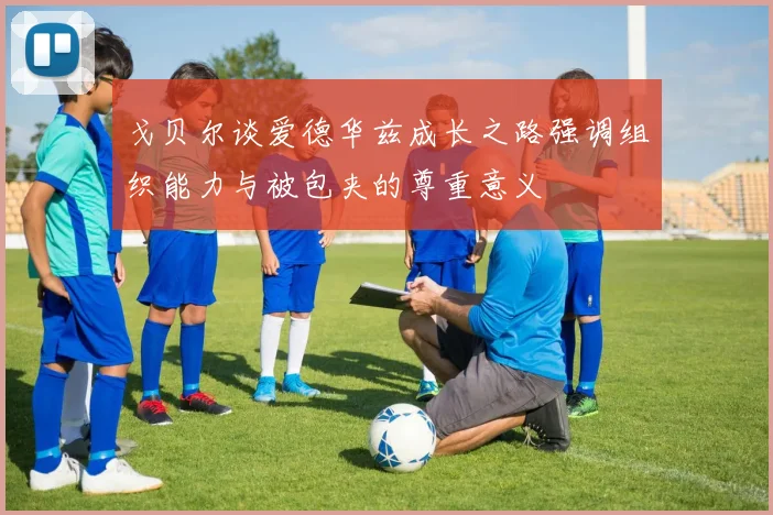 戈贝尔谈爱德华兹成长之路强调组织能力与被包夹的尊重意义